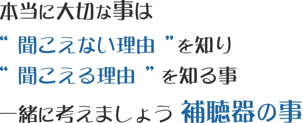 本当に大切な事は“ 聞こえない理由 ”を知り “ 聞こえる理由 ”を知る事一緒に考えましょう補聴器の事